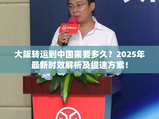 大阪转运到中国需要多久？2025年最新时效解析及提速方案！