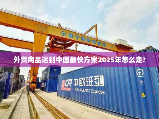 外贸商品运到中国最快方案2025年怎么走?