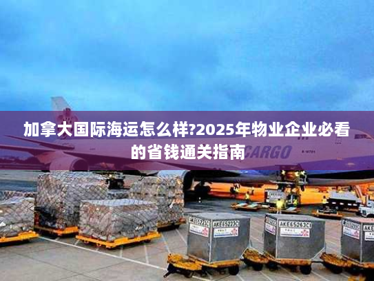 加拿大国际海运怎么样?2025年物业企业必看的省钱通关指南