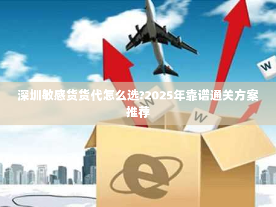 深圳敏感货货代怎么选?2025年靠谱通关方案推荐 深圳敏感货货代怎么选?2025年靠谱通关方案推荐