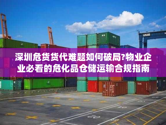 深圳危货货代难题如何破局?物业企业必看的危化品仓储运输合规指南
