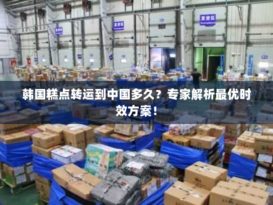 韩国糕点转运到中国多久？专家解析最优时效方案！