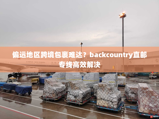 偏远地区跨境包裹难达?backcountry直邮专线高效解决 偏远地区跨境包裹难达?backcountry直邮专线高效解决