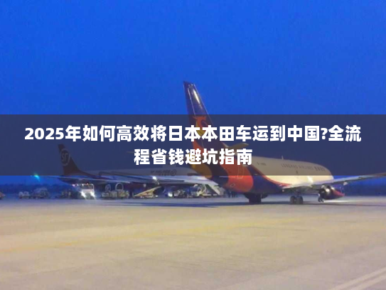 2025年如何高效将日本本田车运到中国?全流程省钱避坑指南 2025年如何高效将日本本田车运到中国?全流程省钱避坑指南
