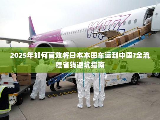 2025年如何高效将日本本田车运到中国?全流程省钱避坑指南 2025年如何高效将日本本田车运到中国?全流程省钱避坑指南