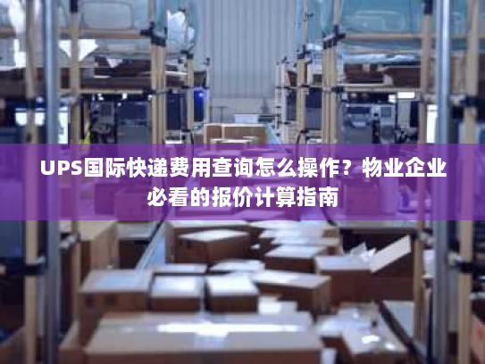 UPS国际快递费用查询怎么操作？物业企业必看的报价计算指南