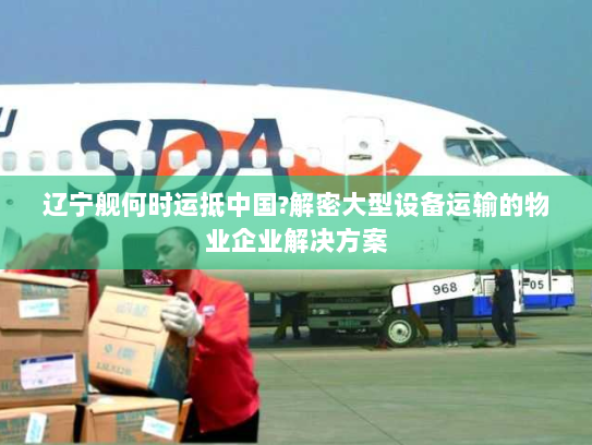 辽宁舰何时运抵中国?解密大型设备运输的物业企业解决方案