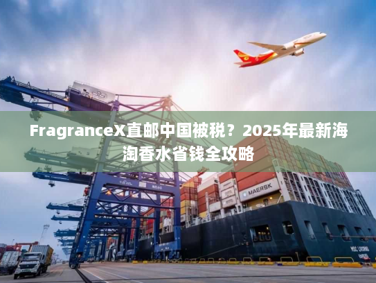 FragranceX直邮中国被税?2025年最新海淘香水省钱全攻略 FragranceX直邮中国被税?2025年最新海淘香水省钱全攻略