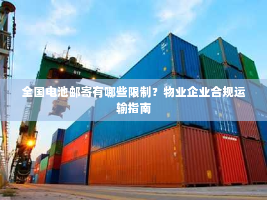 全国电池邮寄有哪些限制？物业企业合规运输指南