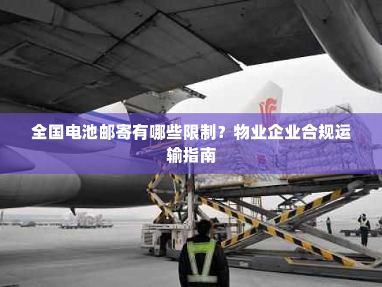 全国电池邮寄有哪些限制？物业企业合规运输指南