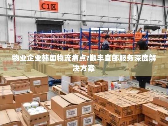 物业企业韩国物流痛点?顺丰直邮服务深度解决方案