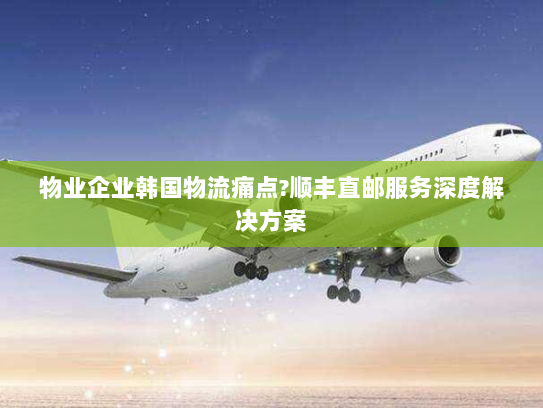 物业企业韩国物流痛点?顺丰直邮服务深度解决方案 物业企业韩国物流痛点?顺丰直邮服务深度解决方案