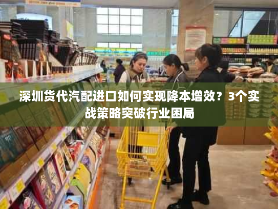 深圳货代汽配进口如何实现降本增效？3个实战策略突破行业困局