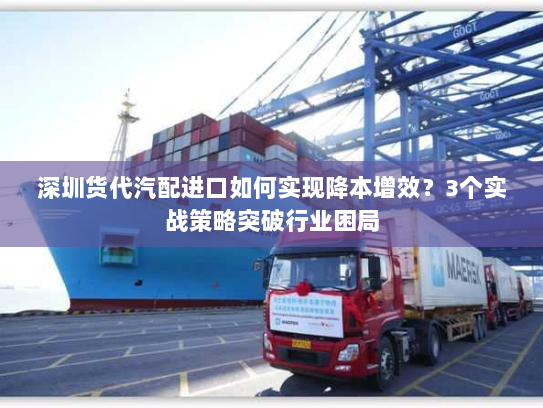 深圳货代汽配进口如何实现降本增效?3个实战策略突破行业困局 深圳货代汽配进口如何实现降本增效?3个实战策略突破行业困局