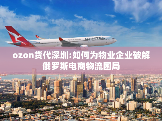 ozon货代深圳:如何为物业企业破解俄罗斯电商物流困局