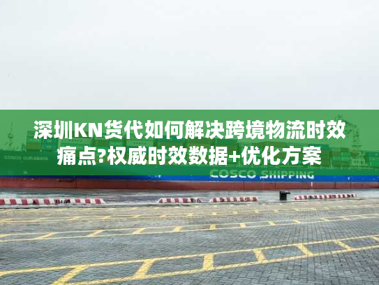 深圳KN货代如何解决跨境物流时效痛点?权威时效数据+优化方案