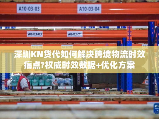 深圳KN货代如何解决跨境物流时效痛点?权威时效数据+优化方案