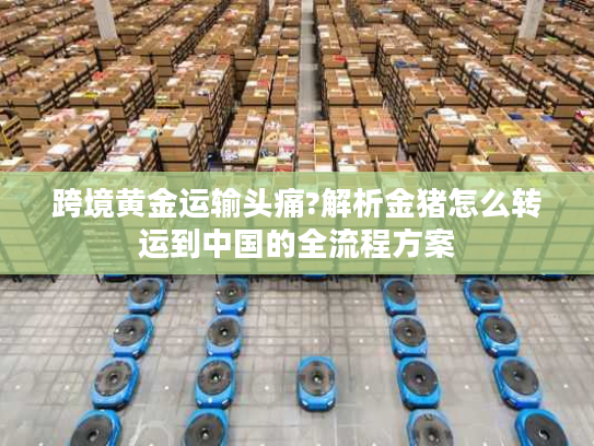 跨境黄金运输头痛?解析金猪怎么转运到中国的全流程方案