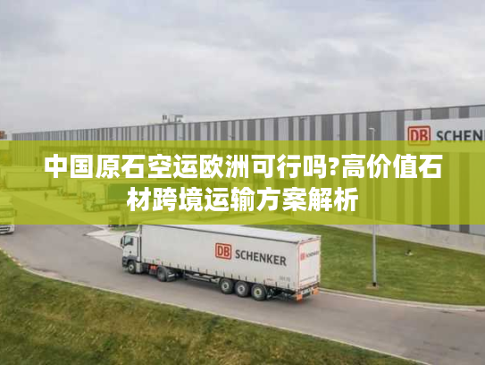 中国原石空运欧洲可行吗?高价值石材跨境运输方案解析
