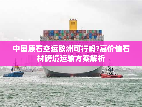 中国原石空运欧洲可行吗?高价值石材跨境运输方案解析