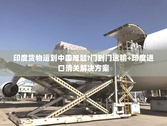 印度货物运到中国难题?门到门运输+印度进口清关解决方案