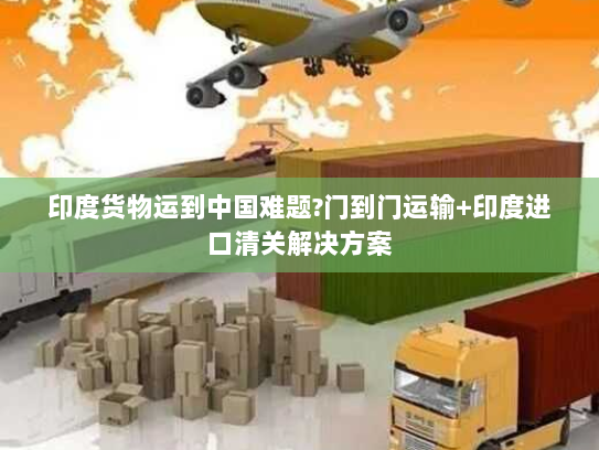 印度货物运到中国难题?门到门运输+印度进口清关解决方案