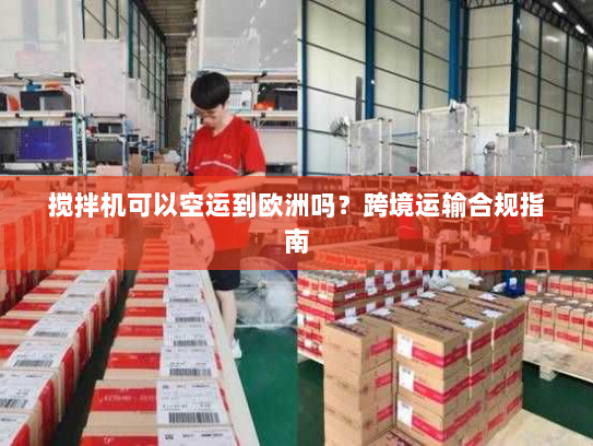 搅拌机可以空运到欧洲吗?跨境运输合规指南 搅拌机可以空运到欧洲吗?跨境运输合规指南