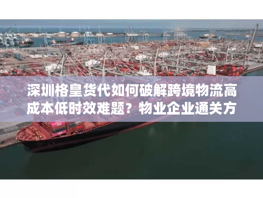 深圳格皇货代如何破解跨境物流高成本低时效难题?物业企业通关方案详解 深圳格皇货代如何破解跨境物流高成本低时效难题?物业企业通关方案详解