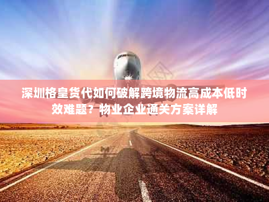 深圳格皇货代如何破解跨境物流高成本低时效难题?物业企业通关方案详解 深圳格皇货代如何破解跨境物流高成本低时效难题?物业企业通关方案详解