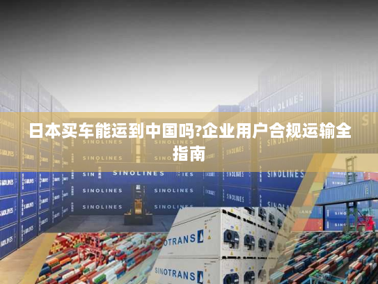 日本买车能运到中国吗?企业用户合规运输全指南 日本买车能运到中国吗?企业用户合规运输全指南