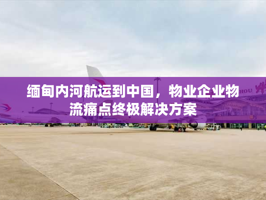 缅甸内河航运到中国，物业企业物流痛点终极解决方案