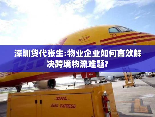 深圳货代张生:物业企业如何高效解决跨境物流难题?