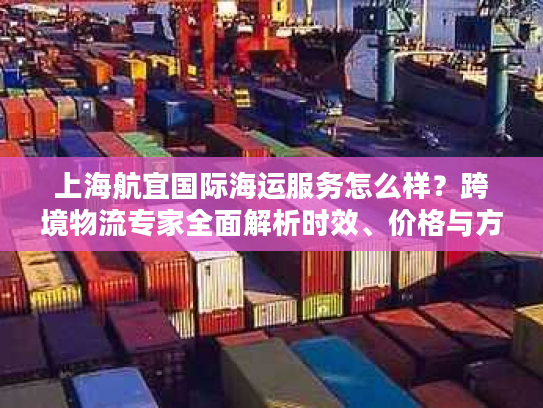 上海航宜国际海运服务怎么样？跨境物流专家全面解析时效、价格与方案