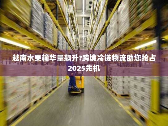 越南水果输华量飙升?跨境冷链物流助您抢占2025先机