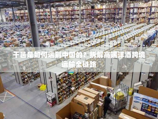 干邑是如何运到中国的?拆解高端洋酒跨境运输全链路 干邑是如何运到中国的?拆解高端洋酒跨境运输全链路
