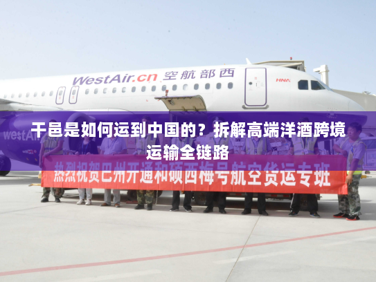 干邑是如何运到中国的?拆解高端洋酒跨境运输全链路 干邑是如何运到中国的?拆解高端洋酒跨境运输全链路