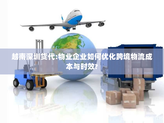 越南深圳货代:物业企业如何优化跨境物流成本与时效?