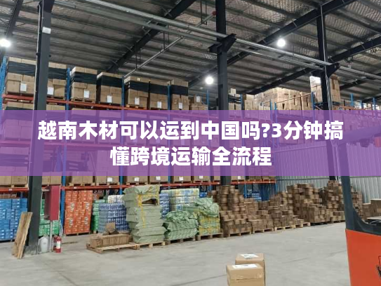 越南木材可以运到中国吗?3分钟搞懂跨境运输全流程
