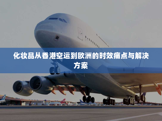 化妆品从香港空运到欧洲的时效痛点与解决方案 化妆品从香港空运到欧洲的时效痛点与解决方案