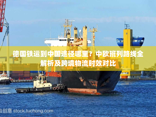 德国铁运到中国途径哪里？中欧班列路线全解析及跨境物流时效对比