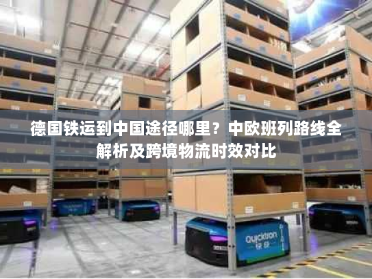 德国铁运到中国途径哪里？中欧班列路线全解析及跨境物流时效对比
