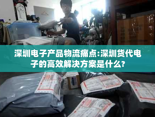 深圳电子产品物流痛点:深圳货代电子的高效解决方案是什么?