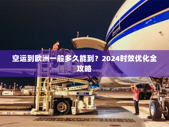 空运到欧洲一般多久能到?2024时效优化全攻略 空运到欧洲一般多久能到?2024时效优化全攻略