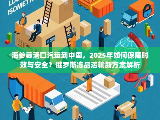 海参巍港口汽运到中国,2025年如何保障时效与安全?俄罗斯冻品运输新方案解析 海参巍港口汽运到中国,2025年如何保障时效与安全?俄罗斯冻品运输新方案解析