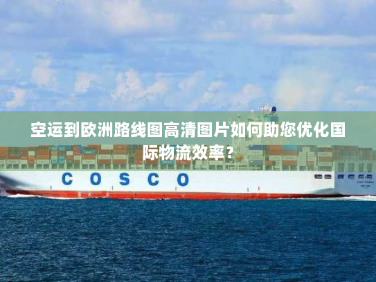 空运到欧洲路线图高清图片如何助您优化国际物流效率？