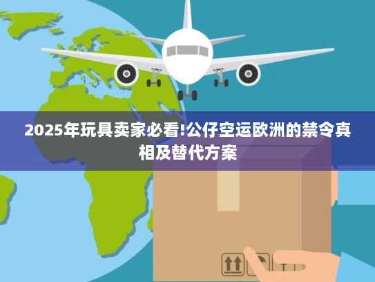 2025年玩具卖家必看!公仔空运欧洲的禁令真相及替代方案
