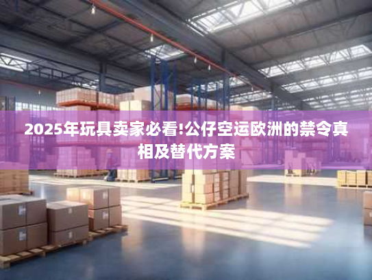 2025年玩具卖家必看!公仔空运欧洲的禁令真相及替代方案