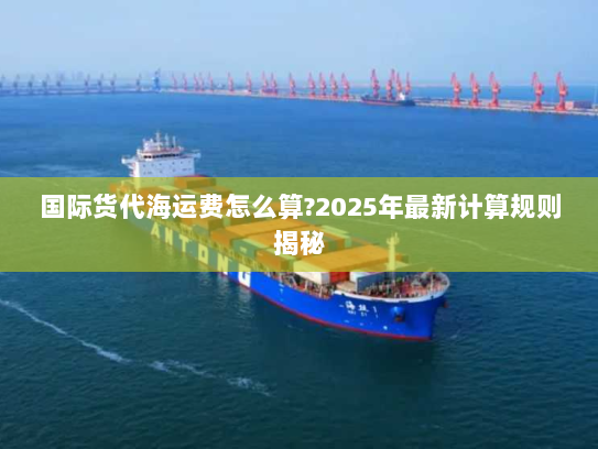 国际货代海运费怎么算?2025年最新计算规则揭秘 国际货代海运费怎么算?2025年最新计算规则揭秘
