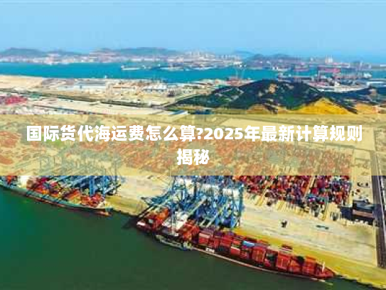 国际货代海运费怎么算?2025年最新计算规则揭秘 国际货代海运费怎么算?2025年最新计算规则揭秘