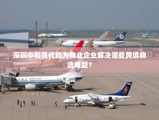 深圳中和货代能为物业企业解决哪些跨境物流难题? 深圳中和货代能为物业企业解决哪些跨境物流难题?